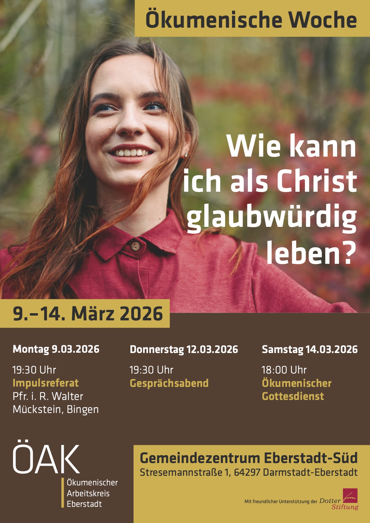 Ökumenische Woche Wie kann ich als Christ glaubwürdig leben? 9.–14. März 2026 Montag 9.03.2026 19:30 Uhr Impulsreferat Pfr. i. R. Walter Mückstein, Bingen Donnerstag 12.03.2026 19:30 Uhr Gesprächsabend Samstag 14.03.2026 18:00 Uhr Ökumenischer Gottesdienst ÖAK Ökumenischer Arbeitskreis Eberstadt Gemeindezentrum Eberstadt-Süd Stresemannstraße 1, 64297 Darmstadt-Eberstadt Mit freundlicher Unterstützung der
